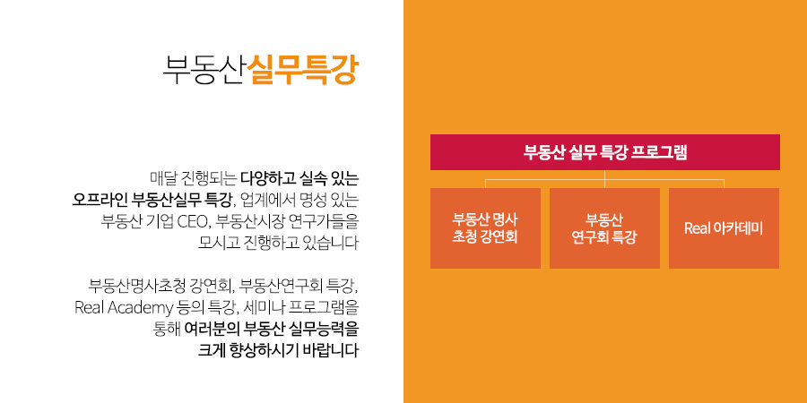 부동산 실무특강 - 매달 진행되는 다양하고 실속 있는
오프라인 부동산실무 특강, 업계에서 명성 있는 부동산 기업 CEO, 부동산시장 연구가들을
모시고 진행하고 있습니다

부동산명사초청 강연회, 부동산연구회 특강,
Real Academy 등의 특강, 세미나 프로그램을 통해 여러분의 부동산 실무능력을
크게 향상하시기 바랍니다  